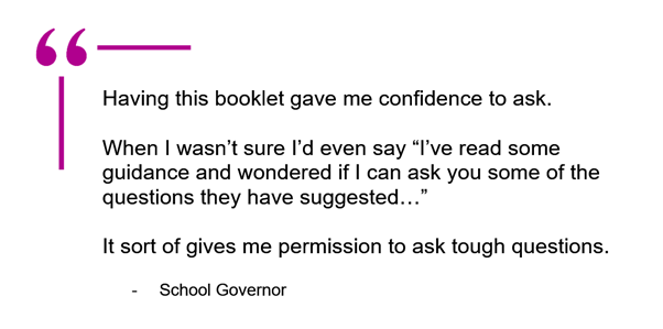 Quote from a school governor about the CIC guide. Quote reads:
"Having this booklet gave me confidence to ask."
"When I wasn’t sure I’d even say “I’ve read some guidance and wondered if I can ask you some of the questions they have suggested…”
"It sort of gives me permission to ask tough questions."