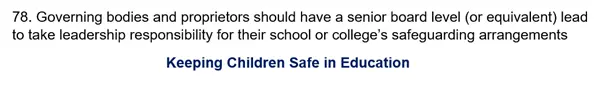 78. Governing bodies and proprietors should have a senior board level (or equivalent) lead to take leadership responsibility for their school or college’s safeguarding arrangements.
Keeping Children Safe in Education.
